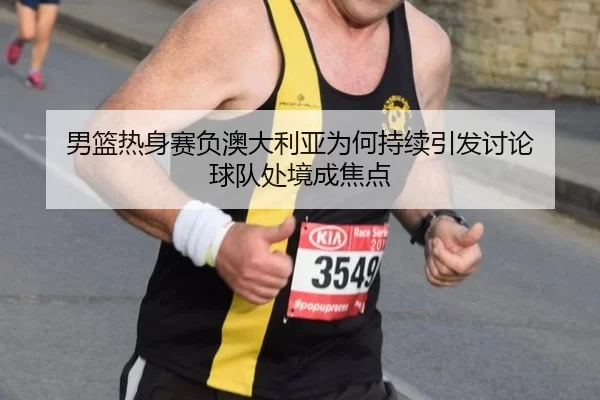 男篮热身赛负澳大利亚为何持续引发讨论 球队处境成焦点